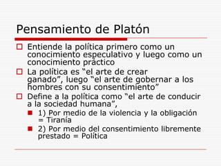Pensamiento de PlatónEntiende la política primero como un conocimiento especulativo y luego como un conocimiento prácticoLa política es “el arte de crear ganado”, luego “el arte de gobernar a los hombres con su consentimiento” Define a la política como “el arte de conducir a la sociedad humana”,1) Por medio de la violencia y la obligación = Tiranía2) Por medio del consentimiento libremente prestado = Política