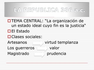 LA REPUBLICA 386 a.c.TEMA CENTRAL: “La organización de un estado ideal cuyo fin es la justicia“El EstadoClases sociales: Artesanos             virtud templanza Los guerreros           valor Magistrado             prudencia 