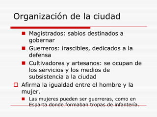 Organización de la ciudadMagistrados: sabios destinados a gobernarGuerreros: irascibles, dedicados a la defensaCultivadores y artesanos: se ocupan de los servicios y los medios de subsistencia a la ciudadAfirma la igualdad entre el hombre y la mujer. Las mujeres pueden ser guerreras, como en Esparta donde formaban tropas de infantería.