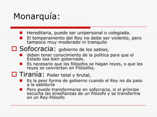 Monarquía:Hereditaria, puede ser unipersonal o colegiada. El temperamento del Rey no debe ser violento, pero tampoco muy moderado ni tranquiloSofocracia: gobierno de los sabios, deben tener conocimiento de la política para que el Estado sea bien gobernado. Es necesario que los filósofos se hagan reyes, o que los reyes se conviertan en Filósofos. Tiranía: Poder total y brutal,Es la peor forma de gobierno cuando el Rey no da paso a la sabiduríaPero puede transformarse en sofocracia, si el príncipe escucha las enseñanzas de un filósofo y se transforma en un Rey-filósofo