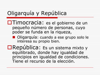 Oligarquía y RepúblicaTimocracia: es el gobierno de un pequeño número de personas, cuyo poder se funda en la riqueza, Oligarquía: cuando a ese grupo solo le interesa su propio bien.República:Es un sistema mixto y equilibrado, donde hay igualdad de principios en igualdad de condiciones. Tiene el recurso de la elección.