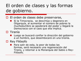 El orden de clases y las formas de gobierno.El orden de clases debe preservarse, Si la Timocracia,  se desvirtúa y degenera en Oligarquía, al aumentar el número de pobres la muchedumbre se apoderará del poder y llegará la Democracia con el caos que ella implica.TiraníaLuego se buscará confiar la dirección del gobierno a un hombre, que desembocará en una tiranía.Rey FilósofoPara salir de esta, la peor de todas las formas, será necesario una regeneración del Tirano, y retornar a la Monarquía del Sabio o Rey-Filósofo.