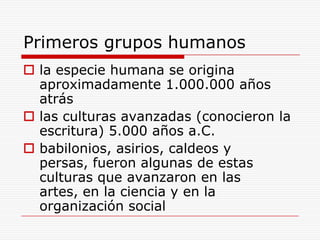 Primeros grupos humanosla especie humana se origina aproximadamente 1.000.000 años atráslas culturas avanzadas (conocieron la escritura) 5.000 años a.C.babilonios, asirios, caldeos y persas, fueron algunas de estas culturas que avanzaron en las artes, en la ciencia y en la organización social