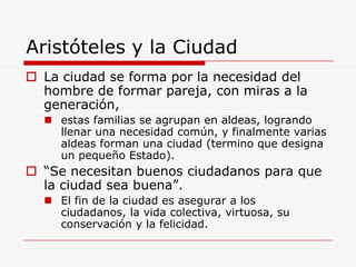 Aristóteles y la CiudadLa ciudad se forma por la necesidad del hombre de formar pareja, con miras a la generación,estas familias se agrupan en aldeas, logrando llenar una necesidad común, y finalmente varias aldeas forman una ciudad (termino que designa un pequeño Estado).“Se necesitan buenos ciudadanos para que la ciudad sea buena”. El fin de la ciudad es asegurar a los ciudadanos, la vida colectiva, virtuosa, su conservación y la felicidad.