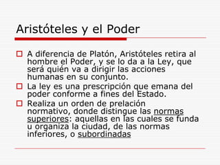 Aristóteles y el PoderA diferencia de Platón, Aristóteles retira al hombre el Poder, y se lo da a la Ley, que será quién va a dirigir las acciones humanas en su conjunto.La ley es una prescripción que emana del poder conforme a fines del Estado.Realiza un orden de prelación normativo, donde distingue las normas superiores: aquellas en las cuales se funda u organiza la ciudad, de las normas inferiores, o subordinadas