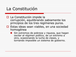 La ConstituciónLa Constitución impide la corrupción, equilibrando sabiamente los principios de los tres regímenes puros.Estas ideas sean viables, en una sociedad homogéneaSin extremos de pobreza y riqueza, que hagan oscilar al régimen político, de un extremo a otro, ocasionando la lucha de clases, y tornando imposible un sistema de gobierno.