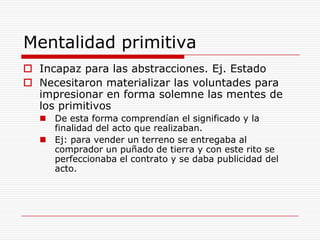 Mentalidad primitiva Incapaz para las abstracciones. Ej. EstadoNecesitaron materializar las voluntades para impresionar en forma solemne las mentes de los primitivosDe esta forma comprendían el significado y la finalidad del acto que realizaban.Ej: para vender un terreno se entregaba al comprador un puñado de tierra y con este rito se perfeccionaba el contrato y se daba publicidad del acto.   