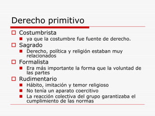 Derecho primitivo Costumbrista ya que la costumbre fue fuente de derecho.Sagrado Derecho, política y religión estaban muy relacionadosFormalista Era más importante la forma que la voluntad de las partes RudimentarioHábito, imitación y temor religiosoNo tenía un aparato coercitivoLa reacción colectiva del grupo garantizaba el cumplimiento de las normas  