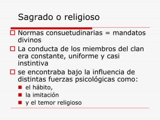 Sagrado o religiosoNormas consuetudinarias = mandatos divinos La conducta de los miembros del clan era constante, uniforme y casi instintiva se encontraba bajo la influencia de distintas fuerzas psicológicas como:el hábito,la imitación y el temor religioso 