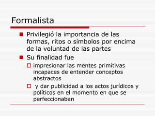 Formalista Privilegió la importancia de las formas, ritos o símbolos por encima de la voluntad de las partesSu finalidad fue impresionar las mentes primitivas  incapaces de entender conceptos abstractos y dar publicidad a los actos jurídicos y políticos en el momento en que se perfeccionaban