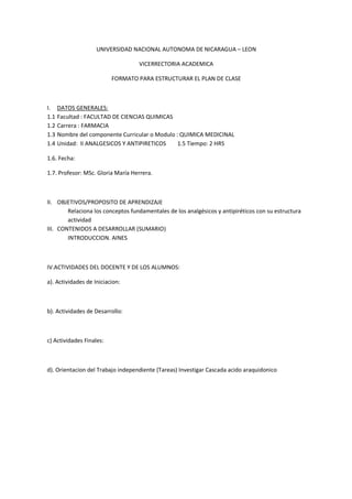UNIVERSIDAD NACIONAL AUTONOMA DE NICARAGUA – LEON

                                   VICERRECTORIA ACADEMICA

                          FORMATO PARA ESTRUCTURAR EL PLAN DE CLASE



I.    DATOS GENERALES:
1.1   Facultad : FACULTAD DE CIENCIAS QUIMICAS
1.2   Carrera : FARMACIA
1.3   Nombre del componente Curricular o Modulo : QUIMICA MEDICINAL
1.4   Unidad: II ANALGESICOS Y ANTIPIRETICOS     1.5 Tiempo: 2 HRS

1.6. Fecha:

1.7. Profesor: MSc. Gloria María Herrera.



II. OBJETIVOS/PROPOSITO DE APRENDIZAJE
        Relaciona los conceptos fundamentales de los analgésicos y antipiréticos con su estructura
        actividad
III. CONTENIDOS A DESARROLLAR (SUMARIO)
        INTRODUCCION. AINES



IV.ACTIVIDADES DEL DOCENTE Y DE LOS ALUMNOS:

a). Actividades de Iniciacion:



b). Actividades de Desarrollo:



c) Actividades Finales:



d). Orientacion del Trabajo independiente (Tareas) Investigar Cascada acido araquidonico
 