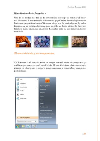 Cecytem Tecamac 2011


Selección de un fondo de escritorio

Uno de los modos más fáciles de personalizar el equipo es cambiar el fondo
del escritorio, al que también se denomina papel tapiz. Puede elegir uno de
los fondos proporcionados con Windows, elegir una de sus imágenes digitales
favoritas de su propia colección o usar un color de fondo sólido. En Internet
también puede encontrar imágenes diseñadas para su uso como fondos de
escritorio.




El menú de inicio y sus componentes.


En Windows 7, el usuario tiene un mayor control sobre los programas y
archivos que aparecen en el menú Inicio. El menú Inicio es básicamente una
pizarra en blanco que el usuario puede organizar y personalizar según sus
preferencias.




                                                                         9
 