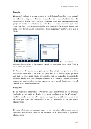 Cecytem Tecamac 2011


Jumplist

Windows 7 incluye la nueva característica de listas Jump List tanto para el
menú Inicio como para la barra de tareas. Las listas Jump List son listas de
elementos recientes, como archivos, carpetas o sitios web, organizados por el
programa usado para abrirlos. Además de poder abrir elementos recientes
con Jump List, también puede anclar sus elementos favoritos a Jump List
para poder tener acceso fácilmente a los programas y archivos que use a
diario.




                                                    Se muestran los
mismos elementos en la lista Jump List de un programa, en el menú Inicio y
en la barra de tareas

De forma predeterminada, al principio no hay ningún programa o archivo
anclado al menú Inicio. Al abrir un programa o un elemento por primera
vez, aparece en el menú Inicio, pero puede optar por quitarlo o bien anclarlo
al menú Inicio para que siempre aparezca ahí. Además, puede ajustar el
número de accesos directos que aparecen en el menú Inicio para que el
tamaño no aumente demasiado.

Bibliotecas

En las versiones anteriores de Windows, la administración de los archivos
implicaba organizarlos en distintas carpetas y subcarpetas. En Windows 7,
también puede usar las bibliotecas para organizar y obtener acceso a los
archivos por tipo con independencia de la ubicación en la que estén
almacenados.



En una biblioteca se agrupan archivos de distintas ubicaciones que se
muestran como un solo conjunto sin moverlos de la ubicación en la que están
almacenados.



                                                                        10
 