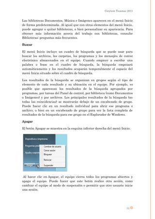 Cecytem Tecamac 2011


Las bibliotecas Documentos, Música e Imágenes aparecen en el menú Inicio
de forma predeterminada. Al igual que con otros elementos del menú Inicio,
puede agregar o quitar bibliotecas, o bien personalizar su apariencia. Para
obtener más información acerca del trabajo con bibliotecas, consulte
Bibliotecas: preguntas más frecuentes.

Buscar

El menú Inicio incluye un cuadro de búsqueda que se puede usar para
buscar los archivos, las carpetas, los programas y los mensajes de correo
electrónico almacenados en el equipo. Cuando empiece a escribir una
palabra o frase en el cuadro de búsqueda, la búsqueda empezará
automáticamente y los resultados ocuparán temporalmente el espacio del
menú Inicio situado sobre el cuadro de búsqueda.

Los resultados de la búsqueda se organizan en grupos según el tipo de
elemento de cada resultado y su ubicación en el equipo. Por ejemplo, es
posible que aparezcan los resultados de la búsqueda agrupados por
programas, por tareas del Panel de control, por biblioteca (como Documentos
o Imágenes) y por archivos. Los principales resultados de la búsqueda (no
todas las coincidencias) se mostrarán debajo de un encabezado de grupo.
Puede hacer clic en un resultado individual para abrir ese programa o
archivo, o bien en un encabezado de grupo para ver la lista completa de
resultados de la búsqueda para ese grupo en el Explorador de Windows.

Apagar

El botón Apagar se muestra en la esquina inferior derecha del menú Inicio.




 Al hacer clic en Apagar, el equipo cierra todos los programas abiertos y
apaga el equipo. Puede hacer que este botón realice otra acción, como
cambiar el equipo al modo de suspensión o permitir que otro usuario inicie
una sesión.




                                                                       11
 