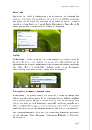 Cecytem Tecamac 2011


Jump Lists

Con Jump list, puede ir directamente a los documentos, las imágenes, las
canciones o los sitios web que más use haciendo clic con el botón secundario
del mouse en un botón del programa de la barra de tareas. También
encontrará Jump Lists en el menú Inicio. Simplemente, haga clic en la
flecha que aparece a continuación del nombre del programa.




Anclaje

En Windows 7, puede anclar los programas favoritos en cualquier parte de
la barra de tareas para facilitar su acceso. ¿No está conforme con la
alineación de los botones? Reordénelos como lo desee simplemente haciendo
clic sobre ellos y arrastrándolos. Incluso, puede anclar documentos
individuales y sitios web en Jump Lists en su barra de tareas.




Vistas previas activas de la barra de tareas

En Windows 7, es posible señalar un botón de la barra de tareas para
obtener una vista previa activa de las ventanas abiertas, incluidas páginas
web y vídeos activos. Mueva el mouse sobre la vista en miniatura para
obtener una vista previa de la ventana en pantalla completa y haga clic para
abrir la ventana. Incluso, puede cerrar ventanas y pausar vídeos y canciones
desde las vistas previas en miniatura, lo que permite ahorrar mucho tiempo.

Las vistas previas activas de la barra de tareas están disponibles solamente
en las ediciones Home Premium, Professional, Ultimate y Enterprise
de Windows 7.


                                                                       12
 
