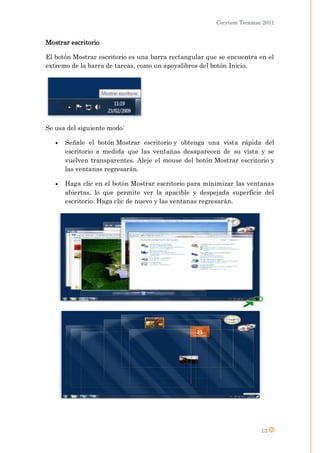 Cecytem Tecamac 2011


Mostrar escritorio

El botón Mostrar escritorio es una barra rectangular que se encuentra en el
extremo de la barra de tareas, como un apoyalibros del botón Inicio.




Se usa del siguiente modo:

      Señale el botón Mostrar escritorio y obtenga una vista rápida del
       escritorio a medida que las ventanas desaparecen de su vista y se
       vuelven transparentes. Aleje el mouse del botón Mostrar escritorio y
       las ventanas regresarán.

      Haga clic en el botón Mostrar escritorio para minimizar las ventanas
       abiertas, lo que permite ver la apacible y despejada superficie del
       escritorio. Haga clic de nuevo y las ventanas regresarán.




                                                                       13
 