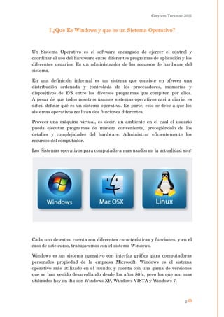 Cecytem Tecamac 2011


        I ¿Que Es Windows y que es un Sistema Operativo?



Un Sistema Operativo es el software encargado de ejercer el control y
coordinar el uso del hardware entre diferentes programas de aplicación y los
diferentes usuarios. Es un administrador de los recursos de hardware del
sistema.

En una definición informal es un sistema que consiste en ofrecer una
distribución ordenada y controlada de los procesadores, memorias y
dispositivos de E/S entre los diversos programas que compiten por ellos.
A pesar de que todos nosotros usamos sistemas operativos casi a diario, es
difícil definir qué es un sistema operativo. En parte, esto se debe a que los
sistemas operativos realizan dos funciones diferentes.

Proveer una máquina virtual, es decir, un ambiente en el cual el usuario
pueda ejecutar programas de manera conveniente, protegiéndolo de los
detalles y complejidades del hardware. Administrar eficientemente los
recursos del computador.

Los Sistemas operativos para computadora mas usados en la actualidad son:




Cada uno de estos, cuenta con diferentes características y funciones, y en el
caso de este curso, trabajaremos con el sistema Windows.

Windows es un sistema operativo con interfaz gráfica para computadoras
personales propiedad de la empresa Microsoft. Windows es el sistema
operativo más utilizado en el mundo, y cuenta con una gama de versiones
que se han venido desarrollando desde los años 80´s, pero los que son mas
utilizados hoy en dia son Windows XP, Windows VISTA y Windows 7.



                                                                         2
 