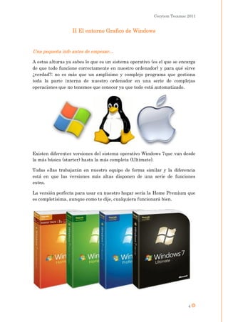 Cecytem Tecamac 2011


                  II El entorno Grafico de Windows


Una pequeña info antes de empezar…

A estas alturas ya sabes lo que es un sistema operativo (es el que se encarga
de que todo funcione correctamente en nuestro ordenador) y para qué sirve
¿verdad?; no es más que un amplísimo y complejo programa que gestiona
toda la parte interna de nuestro ordenador en una serie de complejas
operaciones que no tenemos que conocer ya que todo está automatizado.




Existen diferentes versiones del sistema operativo Windows 7que van desde
la más básica (starter) hasta la más completa (Ultimate).

Todas ellas trabajarán en nuestro equipo de forma similar y la diferencia
está en que las versiones más altas disponen de una serie de funciones
extra.

La versión perfecta para usar en nuestro hogar sería la Home Premium que
es completísima, aunque como te dije, cualquiera funcionará bien.




                                                                         4
 