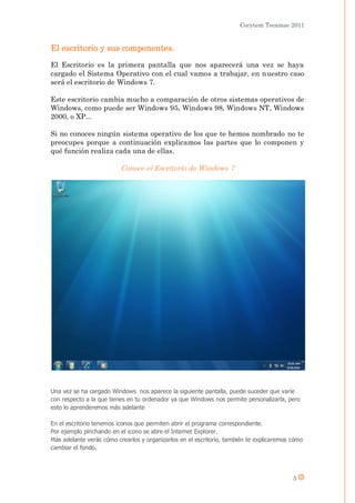 Cecytem Tecamac 2011


El escritorio y sus componentes.
El Escritorio es la primera pantalla que nos aparecerá una vez se haya
cargado el Sistema Operativo con el cual vamos a trabajar, en nuestro caso
será el escritorio de Windows 7.

Este escritorio cambia mucho a comparación de otros sistemas operativos de
Windows, como puede ser Windows 95, Windows 98, Windows NT, Windows
2000, o XP...

Si no conoces ningún sistema operativo de los que te hemos nombrado no te
preocupes porque a continuación explicamos las partes que lo componen y
qué función realiza cada una de ellas.

                          Conoce el Escritorio de Windows 7




Una vez se ha cargado Windows nos aparece la siguiente pantalla, puede suceder que varíe
con respecto a la que tienes en tu ordenador ya que Windows nos permite personalizarla, pero
esto lo aprenderemos más adelante

En el escritorio tenemos iconos que permiten abrir el programa correspondiente.
Por ejemplo pinchando en el icono se abre el Internet Explorer.
Más adelante verás cómo crearlos y organizarlos en el escritorio, también te explicaremos cómo
cambiar el fondo.




                                                                                          5
 