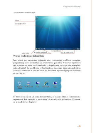 Cecytem Tecamac 2011


Todo lo anterior se señala aquí:




Trabajo con los iconos del escritorio

Los iconos son pequeñas imágenes que representan archivos, carpetas,
programas y otros elementos. La primera vez que inicie Windows, aparecerá
por lo menos un icono en el escritorio: la Papelera de reciclaje (que se explica
más adelante). Es posible que el fabricante de su equipo haya agregado otros
iconos al escritorio. A continuación, se muestran algunos ejemplos de iconos
de escritorio.




Si hace doble clic en un icono del escritorio, se inicia o abre el elemento que
representa. Por ejemplo, si hace doble clic en el icono de Internet Explorer,
se inicia Internet Explorer.




                                                                            6
 