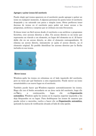 Cecytem Tecamac 2011


Agregar y quitar iconos del escritorio

Puede elegir qué iconos aparecen en el escritorio; puede agregar o quitar un
icono en cualquier momento. A algunas personas les gusta tener el escritorio
despejado y no saturado con pocos o ningún icono. Otros prefieren tener
docenas de iconos en el escritorio para poder así tener acceso a los
programas, archivos y carpetas que se utilizan con más frecuencia.

Si desea tener un fácil acceso desde el escritorio a sus archivos o programas
favoritos, cree accesos directos a ellos. Un acceso directo es un icono que
representa un vínculo a un elemento, en lugar del elemento en sí. Al hacer
doble clic en un acceso directo, se abre el elemento correspondiente. Si
elimina un acceso directo, únicamente se quita el acceso directo, no el
elemento original. Es posible identificar los accesos directos por la flecha
incluida en sus iconos.




Mover iconos

Windows apila los iconos en columnas en el lado izquierdo del escritorio,
pero no tiene por qué limitarse a esta organización. Puede mover un icono
arrastrándolo a un nuevo lugar en el escritorio.

También puede hacer que Windows organice automáticamente los iconos.
Haga clic con el botón secundario en un área vacía del escritorio, haga clic
en Ver y,     a      continuación,       haga       clic     en Organización
automática. Windows apila los iconos en la esquina superior izquierda y los
deja bloqueados en su lugar. Para desbloquear los iconos de manera que
pueda volver a moverlos, vuelva a hacer clic en Organización automática,
quitando la marca de verificación situada al lado de esta opción.




                                                                         7
 