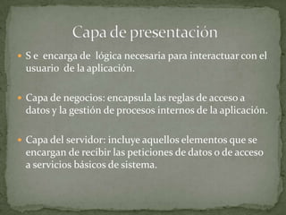  S e encarga de lógica necesaria para interactuar con el
 usuario de la aplicación.

 Capa de negocios: encapsula las reglas de acceso a
 datos y la gestión de procesos internos de la aplicación.

 Capa del servidor: incluye aquellos elementos que se
 encargan de recibir las peticiones de datos o de acceso
 a servicios básicos de sistema.
 