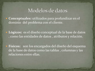  Conceptuales: utilizados para profundizar en el
 dominio del problema con el cliente.

 Lógicos: es el diseño conceptual de la base de datos
 , como las entidades de datos , atributos y relación.

 Físicos: son los encargados del diseño del esquema
 de la base de datos como las tablas , columnas y las
 relaciones entre ellas.
 