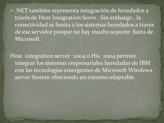  .NET también representa integración de heredados a
 través de Host Integration Serve . Sin embargo , la
 conectividad se limita a los sistemas heredados a través
 de ese servidor porque no hay mucho soporte fuera de
 Microsoft.

Host integration server 2004 o His 2004 permite
 integrar los sistemas empresariales heredadas de IBM
 con las tecnologías emergentes de Microsoft Windows
 server System ofreciendo un entorno adaptable.
 