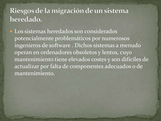  Los sistemas heredados son considerados
 potencialmente problemáticos por numerosos
 ingenieros de software . Dichos sistemas a menudo
 operan en ordenadores obsoletos y lentos, cuyo
 mantenimiento tiene elevados costes y son difíciles de
 actualizar por falta de componentes adecuados o de
 mantenimiento.
 