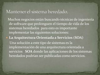 Muchos negocios están buscando técnicas de ingeniería
  de software que prolonguen el tiempo de vida de los
  sistemas heredados para esto es importante
  implementar las siguientes soluciones:
 La Arquitectura Orientada a Servicios (SOA)
   Una solución a este tipo de sistemas es la
  implementación de una arquitectura orientada a
  servicios SOA donde las aplicaciones de los sistemas
  heredados podrían ser publicadas como servicios.
 