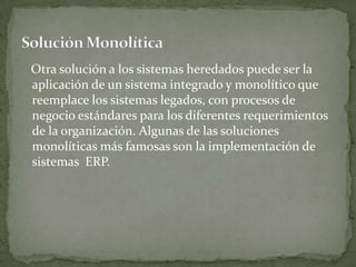 Otra solución a los sistemas heredados puede ser la
aplicación de un sistema integrado y monolítico que
reemplace los sistemas legados, con procesos de
negocio estándares para los diferentes requerimientos
de la organización. Algunas de las soluciones
monolíticas más famosas son la implementación de
sistemas ERP.
 