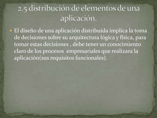  El diseño de una aplicación distribuida implica la toma
 de decisiones sobre su arquitectura lógica y física, para
 tomar estas decisiones , debe tener un conocimiento
 claro de los procesos empresariales que realizara la
 aplicación(sus requisitos funcionales).
 