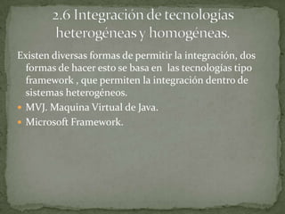 Existen diversas formas de permitir la integración, dos
  formas de hacer esto se basa en las tecnologías tipo
  framework , que permiten la integración dentro de
  sistemas heterogéneos.
 MVJ. Maquina Virtual de Java.
 Microsoft Framework.
 