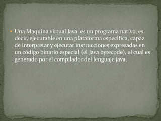  Una Maquina virtual Java es un programa nativo, es
 decir, ejecutable en una plataforma especifica, capaz
 de interpretar y ejecutar instrucciones expresadas en
 un código binario especial (el Java bytecode), el cual es
 generado por el compilador del lenguaje java.
 