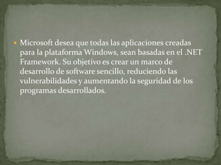  Microsoft desea que todas las aplicaciones creadas
 para la plataforma Windows, sean basadas en el .NET
 Framework. Su objetivo es crear un marco de
 desarrollo de software sencillo, reduciendo las
 vulnerabilidades y aumentando la seguridad de los
 programas desarrollados.
 