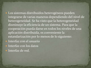  Los sistemas distribuidos heterogéneos pueden
  integrarse de varias maneras dependiendo del nivel de
  heterogeneidad. Se ha visto que la heterogeneidad
  disminuye la eficiencia de un sistema. Para que la
  cooperación pueda darse en todos los niveles de una
  aplicación distribuida, es conveniente la
  estandarización por lo menos de lo siguiente:
 Interfaz con el usuario
 Interfaz con los datos
 Interfaz de red.
 