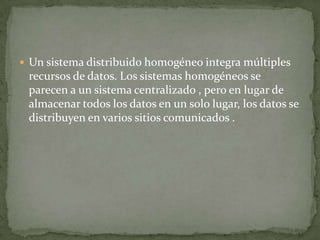  Un sistema distribuido homogéneo integra múltiples
 recursos de datos. Los sistemas homogéneos se
 parecen a un sistema centralizado , pero en lugar de
 almacenar todos los datos en un solo lugar, los datos se
 distribuyen en varios sitios comunicados .
 