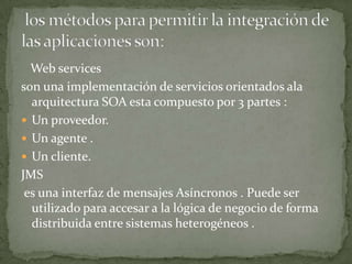 Web services
son una implementación de servicios orientados ala
  arquitectura SOA esta compuesto por 3 partes :
 Un proveedor.
 Un agente .
 Un cliente.
JMS
 es una interfaz de mensajes Asíncronos . Puede ser
  utilizado para accesar a la lógica de negocio de forma
  distribuida entre sistemas heterogéneos .
 