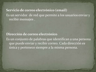 Servicio de correo electrónico (email)
Es un servidor de red que permite a los usuarios enviar y
  recibir mensajes .



Dirección de correo electrónico
Es un conjunto de palabras que identifican a una persona
  que puede enviar y recibir correo. Cada dirección es
  única y pertenece siempre a la misma persona.
 