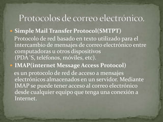 Simple Mail Transfer Protocol(SMTPT)
  Protocolo de red basado en texto utilizado para el
  intercambio de mensajes de correo electrónico entre
  computadoras u otros dispositivos
  (PDA´S, teléfonos, móviles, etc).
 IMAP(internet Message Access Protocol)
  es un protocolo de red de acceso a mensajes
  electrónicos almacenados en un servidor. Mediante
  IMAP se puede tener acceso al correo electrónico
  desde cualquier equipo que tenga una conexión a
  Internet.
 
