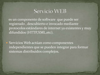es un componente de software que puede ser
 registrado , descubierto e invocado mediante
 protocolos estándares de internet ya existentes y muy
 difundidos (HTTP,XML,etc).

 Servicios Web actúan como componentes
 independientes que se pueden integrar para formar
 sistemas distribuidos complejos.
 