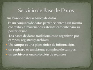 Una base de datos o banco de datos
  Es un conjunto de datos pertenecientes a un mismo
  contexto y almacenados sistemáticamente para su
  posterior uso.
  Las bases de datos tradicionales se organizan por
  campos, registros y archivos.
 Un campo es una pieza única de información.
 un registro es un sistema completo de campos.
 un archivo es una colección de registros
 
