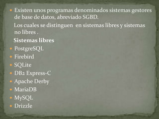  Existen unos programas denominados sistemas gestores
  de base de datos, abreviado SGBD.
  Los cuales se distinguen en sistemas libres y sistemas
  no libres .
  Sistemas libres
 PostgreSQL
 Firebird
 SQLite
 DB2 Express-C
 Apache Derby
 MariaDB
 MySQL
 Drizzle
 