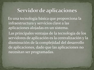 Es una tecnología básica que proporciona la
infraestructura y servicios clave a las
aplicaciones alojadas en un sistema.
Las principales ventajas de la tecnología de los
servidores de aplicación es la centralización y la
disminución de la complejidad del desarrollo
de aplicaciones, dado que las aplicaciones no
necesitan ser programadas.
 