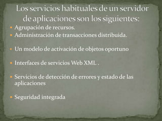  Agrupación de recursos.
 Administración de transacciones distribuida.

 Un modelo de activación de objetos oportuno

 Interfaces de servicios Web XML .

 Servicios de detección de errores y estado de las
  aplicaciones

 Seguridad integrada
 
