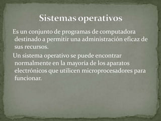 Es un conjunto de programas de computadora
 destinado a permitir una administración eficaz de
 sus recursos.
Un sistema operativo se puede encontrar
 normalmente en la mayoría de los aparatos
 electrónicos que utilicen microprocesadores para
 funcionar.
 