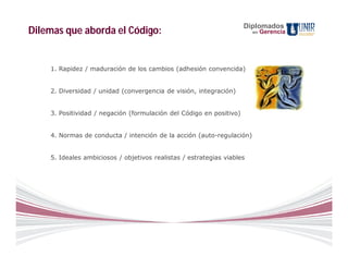 Diplomados
Dilemas que aborda el Código:                                           en   Gerencia




    1. Rapidez / maduración de los cambios (adhesión convencida)


    2. Diversidad / unidad (convergencia de visión, integración)


    3. Positividad / negación (formulación del Código en positivo)


    4. Normas de conducta / intención de la acción (auto-regulación)


    5. Ideales ambiciosos / objetivos realistas / estrategias viables
 