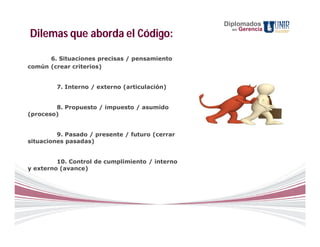 Diplomados
                                                   en   Gerencia
Dilemas que aborda el Código:

      6. Situaciones precisas / pensamiento
común (crear criterios)


         7. Interno / externo (articulación)


        8. Propuesto / impuesto / asumido
(proceso)


         9. Pasado / presente / futuro (cerrar
situaciones pasadas)


         10. Control de cumplimiento / interno
y externo (avance)
 