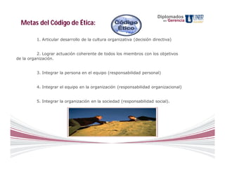 Diplomados
                                                                           en   Gerencia
  Metas del Código de Ética:

         1. Articular desarrollo de la cultura organizativa (decisión directiva)


          2. Lograr actuación coherente de todos los miembros con los objetivos
de la organización.


         3. Integrar la persona en el equipo (responsabilidad personal)


         4. Integrar el equipo en la organización (responsabilidad organizacional)


         5. Integrar la organización en la sociedad (responsabilidad social).
 
