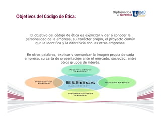 Diplomados
                                                           en   Gerencia
Objetivos del Código de Ética:


       El objetivo del código de ética es explicitar y dar a conocer la
    personalidad de la empresa, su carácter propio, el proyecto común
           que la identifica y la diferencia con las otras empresas.


     En otras palabras, explicar y comunicar la imagen propia de cada
    empresa, su carta de presentación ante el mercado, sociedad, entre
                          otros grupos de interés.
 